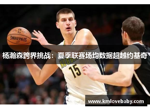 杨瀚森跨界挑战：夏季联赛场均数据超越约基奇